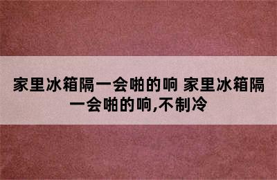 家里冰箱隔一会啪的响 家里冰箱隔一会啪的响,不制冷